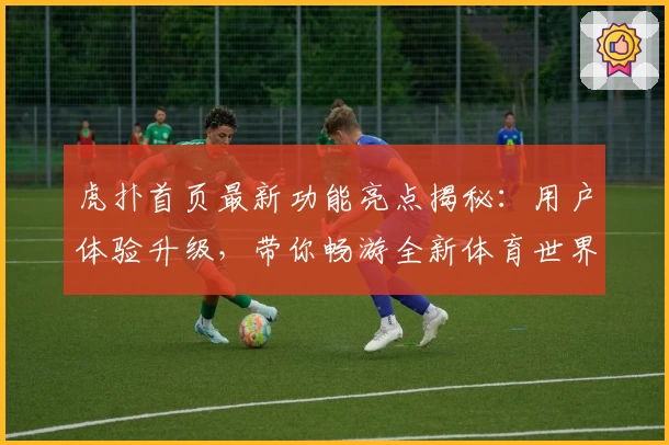 虎扑首页最新功能亮点揭秘：用户体验升级，带你畅游全新体育世界