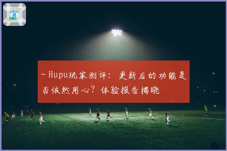 - Hupu玩家测评：更新后的功能是否依然用心？体验报告揭晓