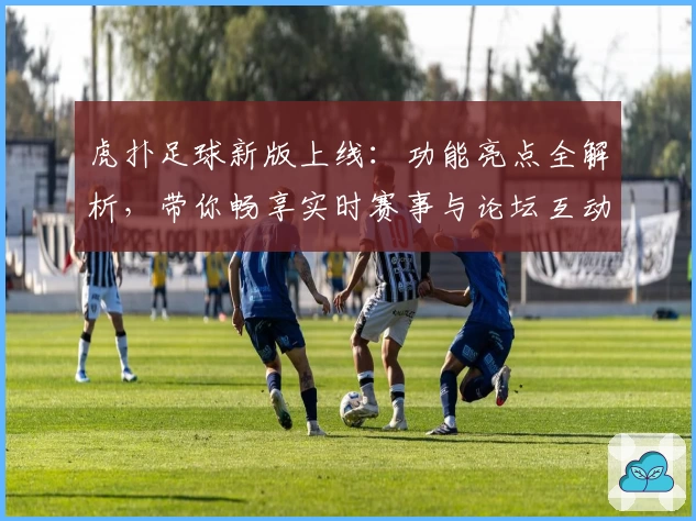 虎扑足球新版上线：功能亮点全解析，带你畅享实时赛事与论坛互动
