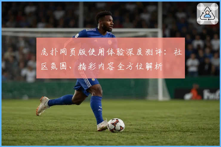 虎扑网页版使用体验深度测评：社区氛围、精彩内容全方位解析