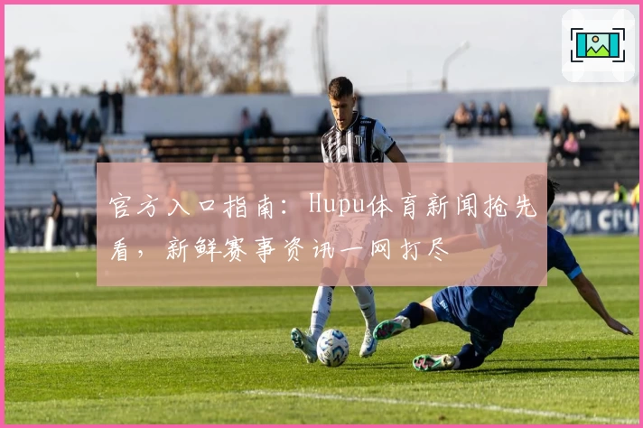 官方入口指南：Hupu体育新闻抢先看，新鲜赛事资讯一网打尽