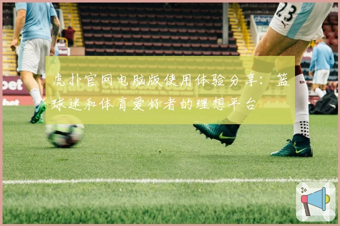 虎扑官网电脑版使用体验分享：篮球迷和体育爱好者的理想平台