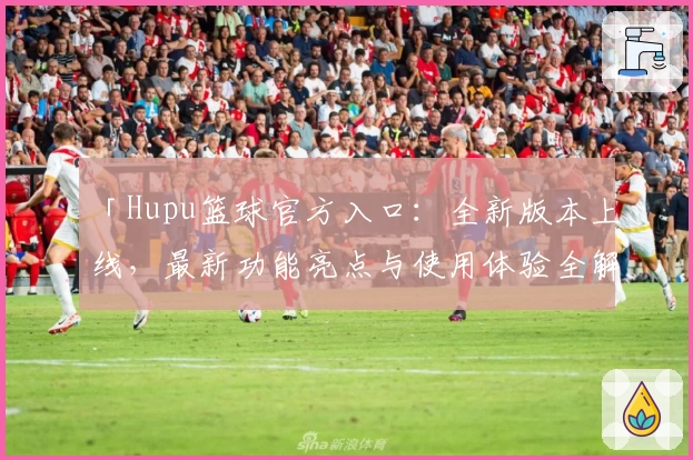 「Hupu篮球官方入口：全新版本上线，最新功能亮点与使用体验全解析」