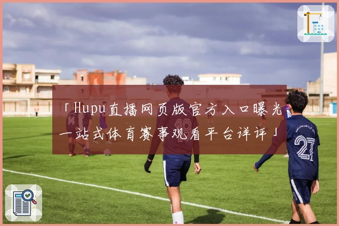 「Hupu直播网页版官方入口曝光，一站式体育赛事观看平台详评」