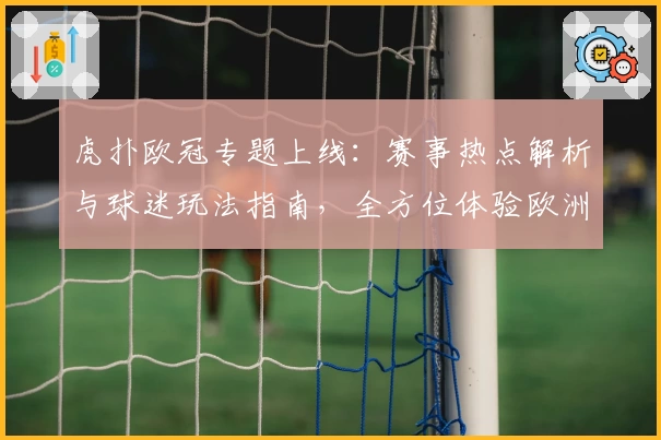 虎扑欧冠专题上线：赛事热点解析与球迷玩法指南，全方位体验欧洲顶级足球盛宴