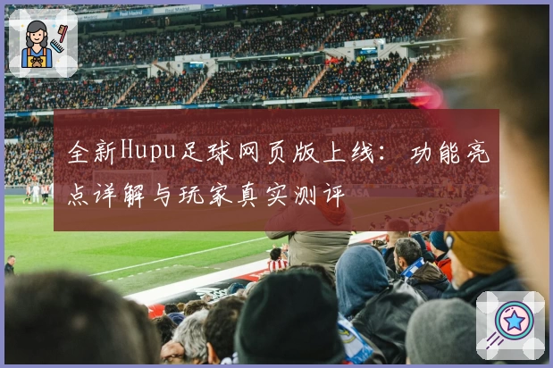 全新Hupu足球网页版上线：功能亮点详解与玩家真实测评