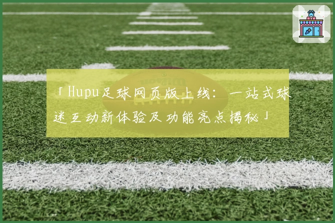 「Hupu足球网页版上线:一站式球迷互动新体验及功能亮点揭秘」