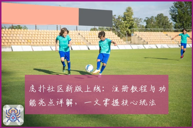 虎扑社区新版上线:注册教程与功能亮点详解,一文掌握核心玩法