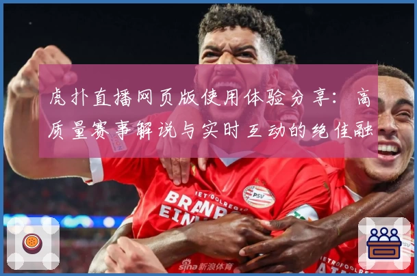 虎扑直播网页版使用体验分享：高质量赛事解说与实时互动的绝佳融合