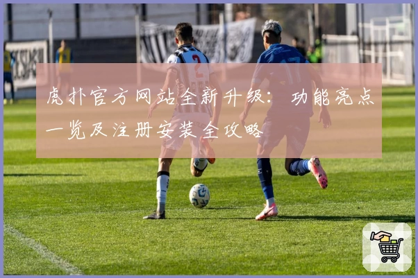 虎扑官方网站全新升级：功能亮点一览及注册安装全攻略