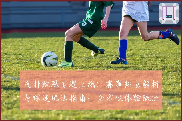 虎扑欧冠专题上线：赛事热点解析与球迷玩法指南，全方位体验欧洲顶级足球盛宴