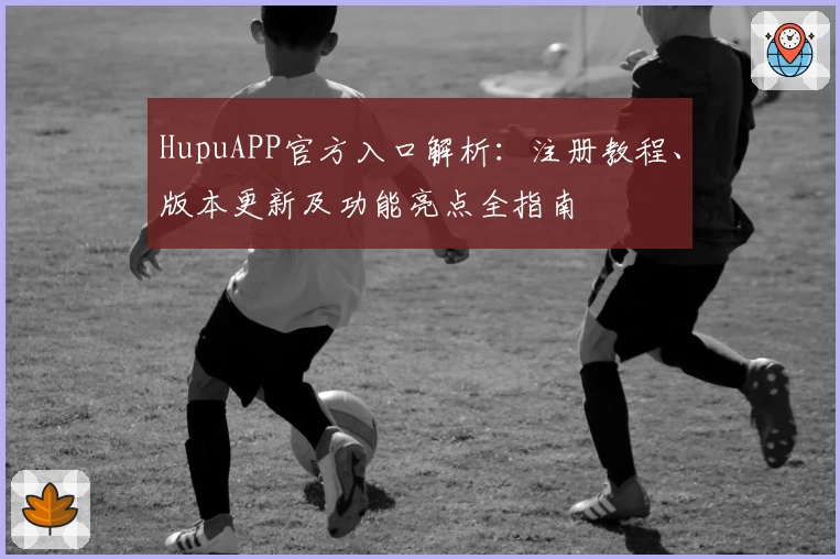 HupuAPP官方入口解析：注册教程、版本更新及功能亮点全指南