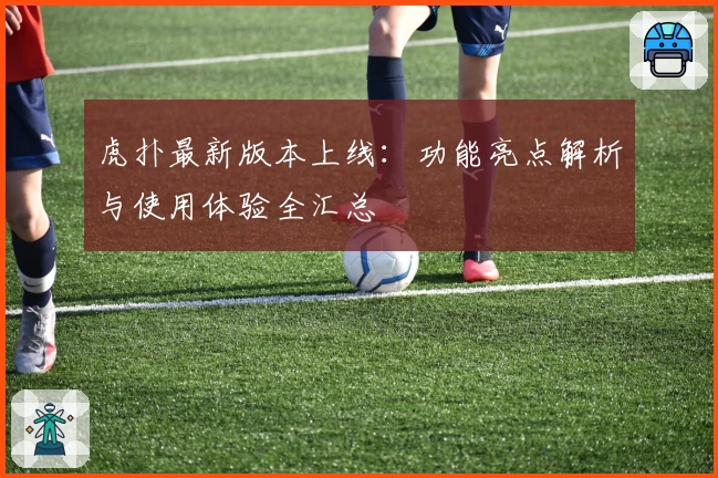 虎扑最新版本上线：功能亮点解析与使用体验全汇总