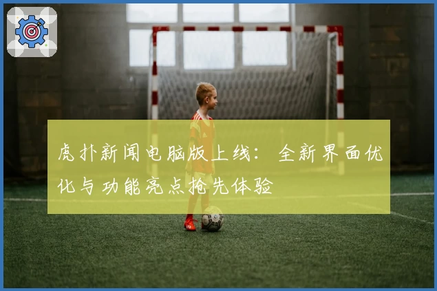 虎扑新闻电脑版上线：全新界面优化与功能亮点抢先体验