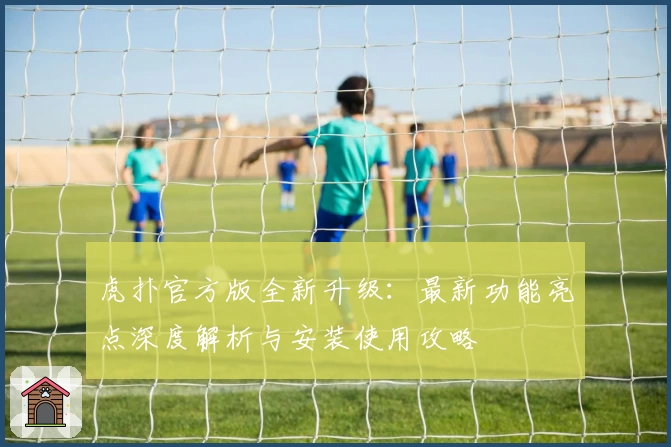 虎扑官方版全新升级：最新功能亮点深度解析与安装使用攻略