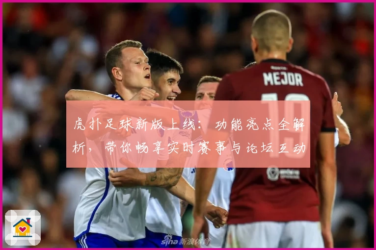 虎扑足球新版上线：功能亮点全解析，带你畅享实时赛事与论坛互动