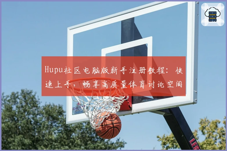 Hupu社区电脑版新手注册教程：快速上手，畅享高质量体育讨论空间