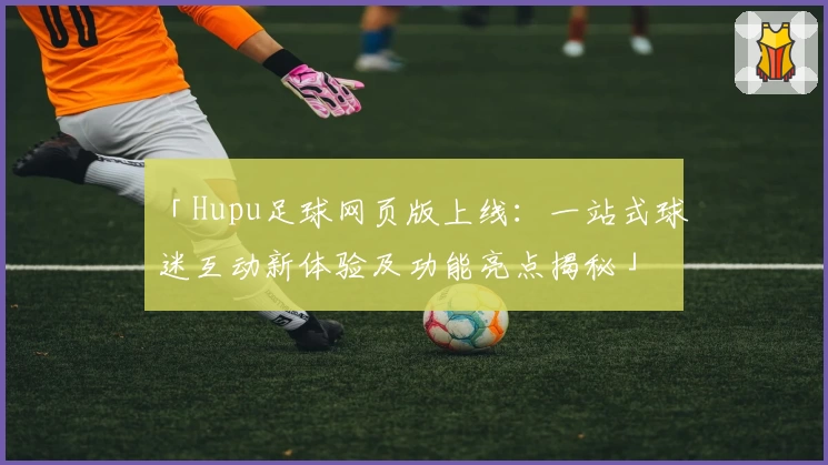 「Hupu足球网页版上线:一站式球迷互动新体验及功能亮点揭秘」