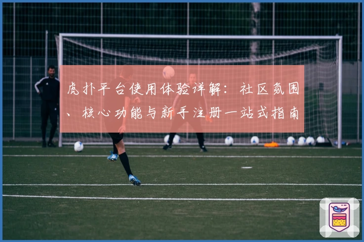 虎扑平台使用体验详解：社区氛围、核心功能与新手注册一站式指南