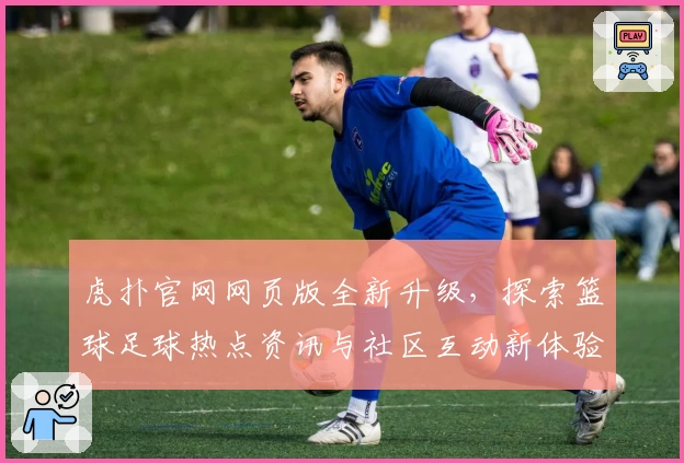 虎扑官网网页版全新升级，探索篮球足球热点资讯与社区互动新体验