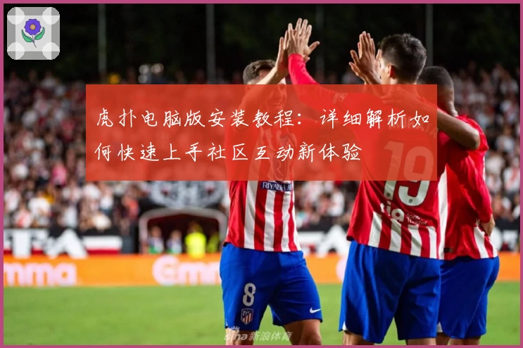 虎扑电脑版安装教程：详细解析如何快速上手社区互动新体验
