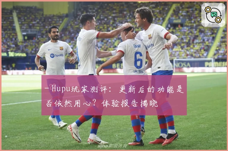 - Hupu玩家测评：更新后的功能是否依然用心？体验报告揭晓