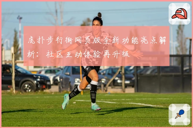 虎扑步行街网页版全新功能亮点解析：社区互动体验再升级