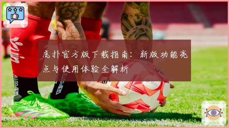 虎扑官方版下载指南：新版功能亮点与使用体验全解析