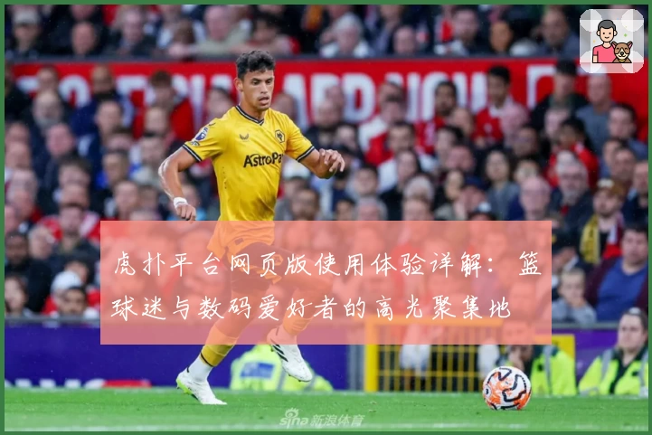 虎扑平台网页版使用体验详解:篮球迷与数码爱好者的高光聚集地