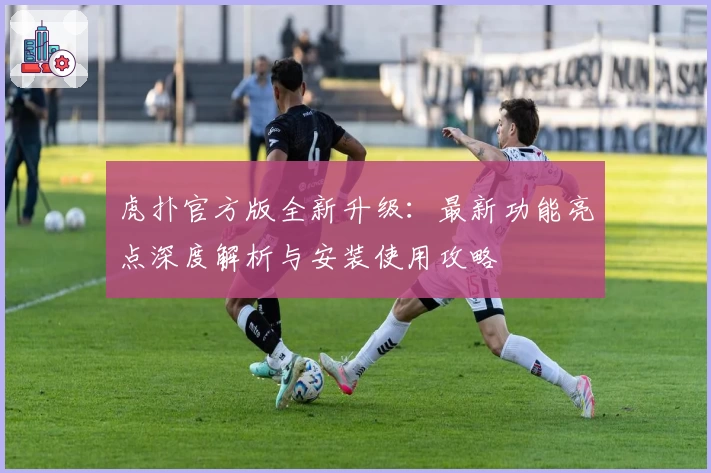 虎扑官方版全新升级：最新功能亮点深度解析与安装使用攻略