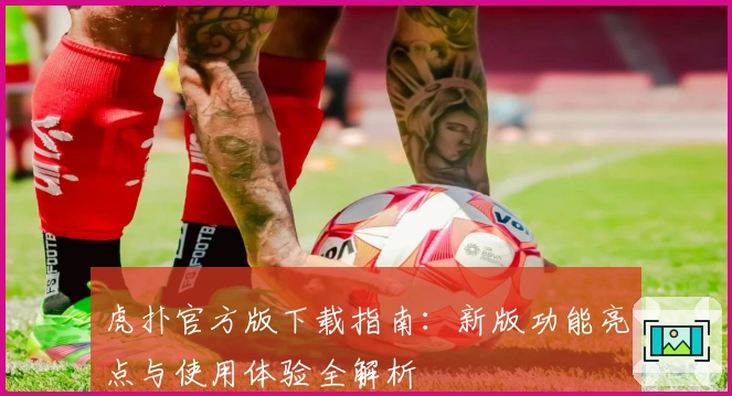 虎扑官方版下载指南：新版功能亮点与使用体验全解析
